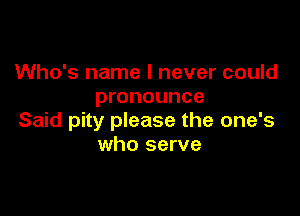 Who's name I never could
pronounce

Said pity please the one's
who serve
