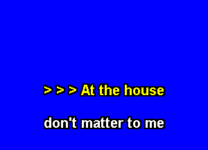 ? p At the house

don't matter to me