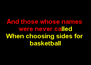 And those whose names
were never called

When choosing sides for
basketball