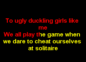 To ugly duckling girls like
me
We all play the game when
we dare to cheat ourselves
at solitaire