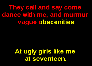 They call and say come
dance with me, and murmur
vague Obscenities

At ugly girls like me
at seventeen.