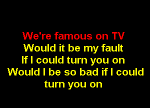 We're famous on TV
Would it be my fault

lfl could turn you on
Would I be so bad ifl could
turn you on