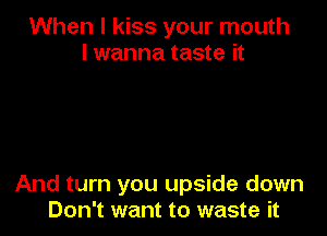 When I kiss your mouth
I wanna taste it

And turn you upside down
Don't want to waste it