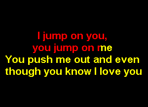 I jump on you,
you jump on me

You push me out and even
though you know I love you