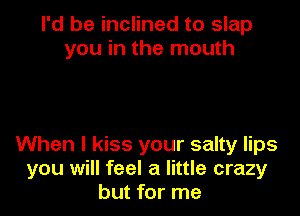 I'd be inclined to slap
you in the mouth

When I kiss your salty lips
you will feel a little crazy
but for me