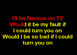I'll be famous on TV
Would it be my fault if

I could turn you on
Would I be so bad ifl could
turn you on