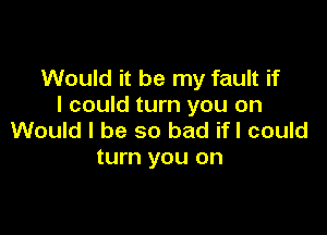 Would it be my fault if
I could turn you on

Would I be so bad ifl could
turn you on