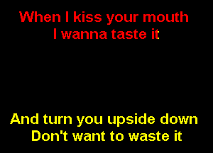 When I kiss your mouth
I wanna taste it

And turn you upside down
Don't want to waste it