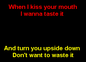 When I kiss your mouth
I wanna taste it

And turn you upside down
Don't want to waste it