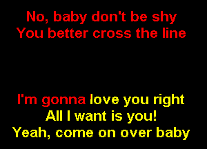 No, baby don't be shy
You better cross the line

I'm gonna love you right
All I want is you!
Yeah, come on over baby