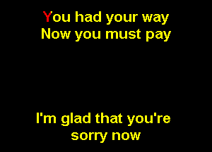 You had your way
Now you must pay

I'm glad that you're
sorry now