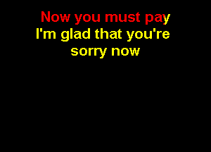 Now you must pay
I'm glad that you're

sorry now