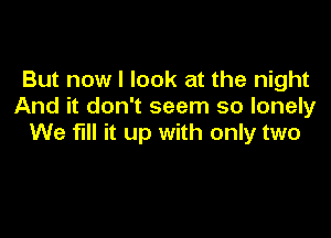 But now I look at the night
And it don't seem so lonely

We fill it up with only two