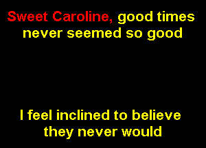 Sweet Caroline, good times
never seemed so good

I feel inclined to believe
they never would
