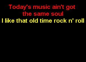 Today's music ain't got
the same soul
I like that old time rock n' roll