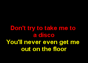 Don't try to take me to

a disco
You'll never even get me
out on the floor