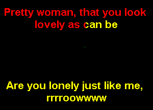 Pretty woman, that you look
lovely as can be

Are you lonely just like me,
rrrroowwww