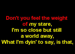 Don't you feel the weight
of my stare,

I'm so close but still
a world away,
What I'm dyin' to say, is that,