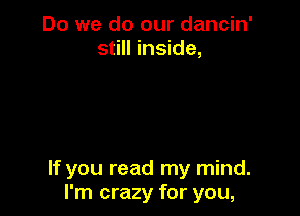 Do we do our dancin'
still inside,

If you read my mind.
I'm crazy for you,