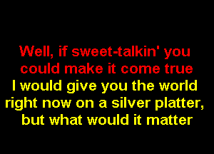 Well, if sweet-talkin' you
could make it come true
I would give you the world
right now on a silver platter,
but what would it matter