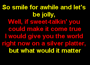 So smile for awhile and let's
be jolly,
Well, if sweet-talkin' you
could make it come true
I would give you the world
right now on a silver platter,
but what would it matter