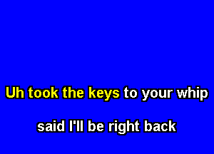 Uh took the keys to your whip

said I'll be right back