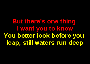 But there's one thing
I want you to know
You better look before you
leap, still waters run deep