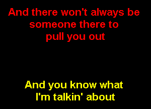 And there won't always be
someone there to
pull you out

And you know what
I'm talkin' about