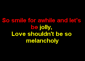 So smile for awhile and let's
be jolly,

Love shouldn't be so
melancholy