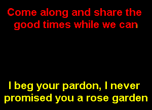 Come along and share the
good times while we can

I beg your pardon, I never
promised you a rose garden