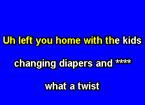 Uh left you home with the kids

changing diapers and m

what a twist