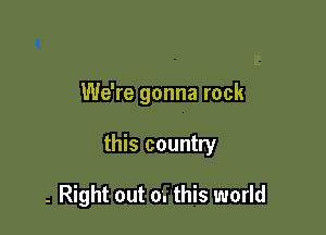 We're gonna rock

this country

- Right out 0. this world