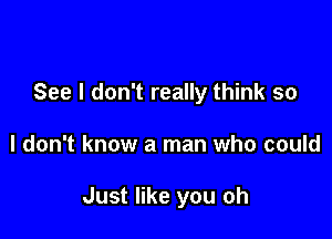 See I don't really think so

I don't know a man who could

Just like you oh