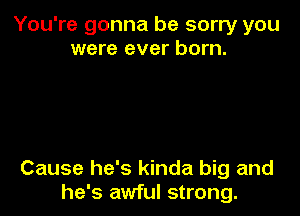 You're gonna be sorry you
were ever born.

Cause he's kinda big and
he's awful strong.