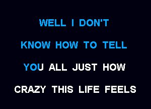 WELL I DON'T

KNOW HOW TO TELL

YOU ALL JUST HOW

CRAZY THIS LIFE FEELS