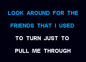 LOOK AROUND FOR THE

FRIENDS THAT I USED

TO TURN JUST TO

PULL ME THROUGH