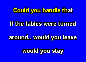 Could you handle that

If the tables were turned

around.. would you leave

would you stay