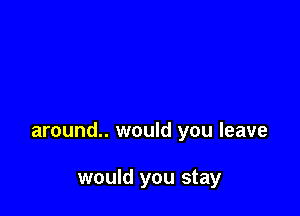around.. would you leave

would you stay