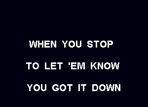 WHEN YOU STOP

TO LET 'EM KNOW

YOU GOT IT DOWN