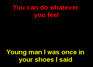 You can do whatever
you feel

Young man I was once in
your shoes I said