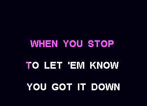 WHEN YOU STOP

TO LET 'EM KNOW

YOU GOT IT DOWN