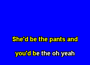 She'd be the pants and

you'd be the oh yeah