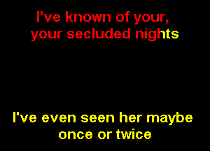 I've known of your,
your secluded nights

I've even seen her maybe
once or twice