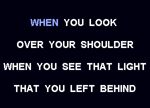 WHEN YOU LOOK

OVER YOUR SHOULDER

WHEN YOU SEE THAT LIGHT

THAT YOU LEFT BEHIND