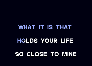 WHAT IT IS THAT

HOLDS YOUR LIFE

SO CLOSE TO MINE