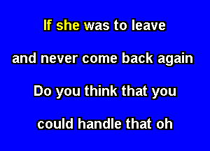 If she was to leave

and never come back again

Do you think that you

could handle that oh
