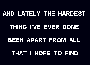 AND LATELY THE HARDEST

THING I'VE EVER DONE

BEEN APART FROM ALL

THAT I HOPE TO FIND