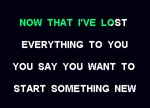 NOW THAT I'VE LOST

EVERYTHING TO YOU

YOU SAY YOU WANT TO

START SOMETHING NEW