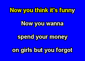 Now you think it's funny
Now you wanna

spend your money

on girls but you forgot