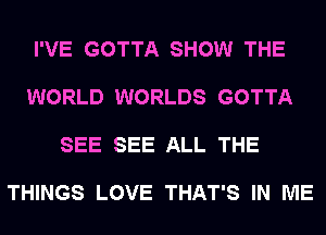 I'VE GOTTA SHOW THE

WORLD WORLDS GOTTA

SEE SEE ALL THE

THINGS LOVE THAT'S IN ME